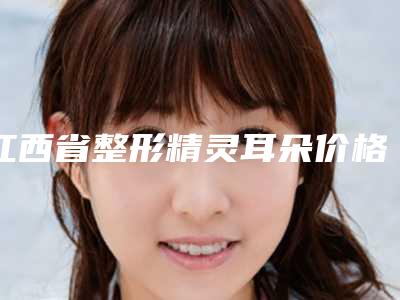 江西省整形精灵耳朵价格价位表详细全新曝出-江西省整形精灵耳朵费用是怎样呢