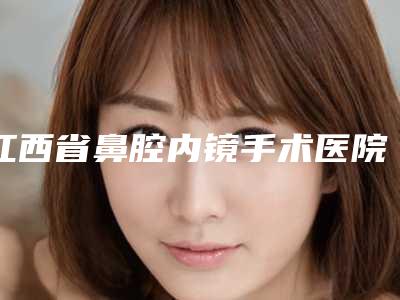 江西省鼻腔内镜手术医院排名榜如何选（南昌玛恩医疗美容诊所口碑更新出炉喽）