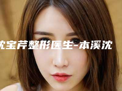沈宝芹整形医生-本溪沈宝芹医疗美容整形诊所沈宝芹医师多方面出击入围榜单