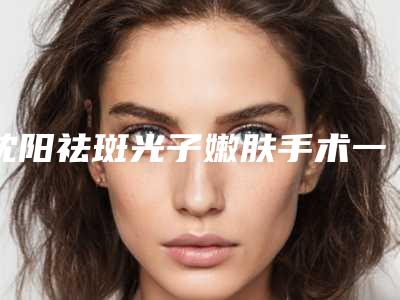 沈阳祛斑光子嫩肤手术一般价位多少钱
