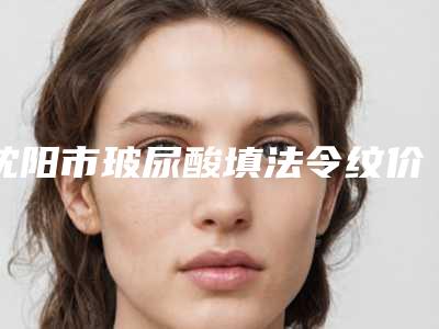 沈阳市玻尿酸填法令纹价格表新版呈现-沈阳市玻尿酸填法令纹一般要用多少钱