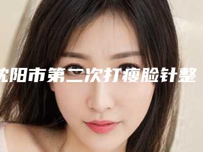 沈阳市第二次打瘦脸针整形医院(沈阳城本医疗整形美容诊所选了不亏~)