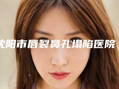 沈阳市唇裂鼻孔塌陷医院排行榜top10强口碑榜更新了-沈阳市唇裂鼻孔塌陷整形医院