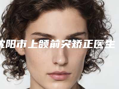 沈阳市上颌前突矫正医生排行榜top10年中复盘-沈阳市上颌前突矫正口腔医生