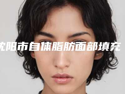 沈阳市自体脂肪面部填充价格表纤细资料刚竟曝光(8月-3月自体脂肪面部填充均价为:36326元)