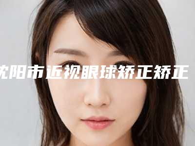 沈阳市近视眼球矫正矫正医院上榜名单前十名权威名单公布-沈阳茗湲医美医疗美容门诊部(有限公司)价格费用爆出