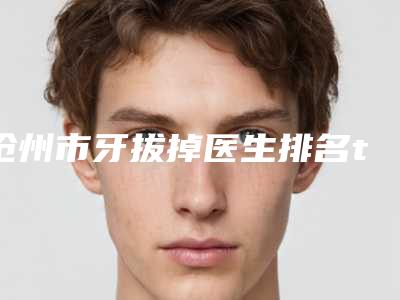 沧州市牙拔掉医生排名top10强全网安利这些-沧州市杨叶儒口腔医生