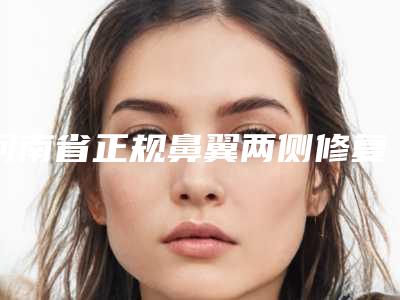 河南省正规鼻翼两侧修复机构推荐:鼻翼两侧修复医院30强名单收藏