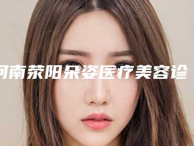 河南荥阳朵姿医疗美容诊所效果哪个最好-价目表新编一览表