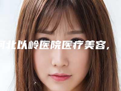 河北以岭医院医疗美容,石家庄以岭医疗美容中心专家实力大PK