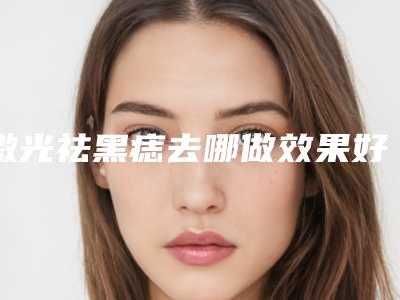 激光祛黑痣去哪做效果好-激光祛黑痣效果一般可以保持多长的时间
