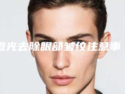 激光去除眼部皱纹注意事项(激光去除眼部皱纹注意事项有哪些)