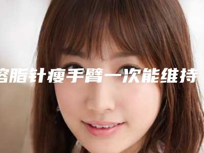 溶脂针瘦手臂一次能维持多久「溶脂针瘦手臂后能够维持多长时间」