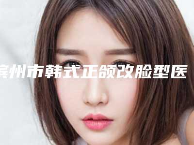 滨州市韩式正颌改脸型医院口碑排行榜前十谁做得好-滨州市韩式正颌改脸型整形医院