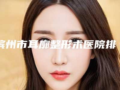 滨州市耳廓整形术医院排行榜前十强不容错失-排名靠前滨州市整形医院