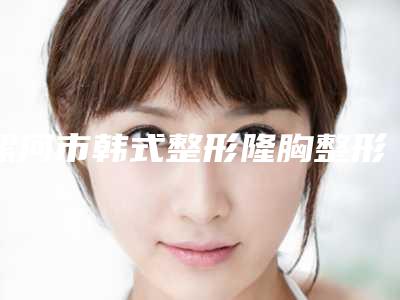 漯河市韩式整形隆胸整形医生哪位技术好又便宜-王秉真医生常年稳居榜前三