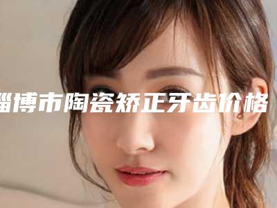 淄博市陶瓷矫正牙齿价格(价目)人气代表一览-雅杰口腔价格表项目收费大全内部爆出