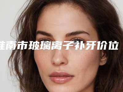 淮南市玻璃离子补牙价位表全面呈现-淮南市玻璃离子补牙价格