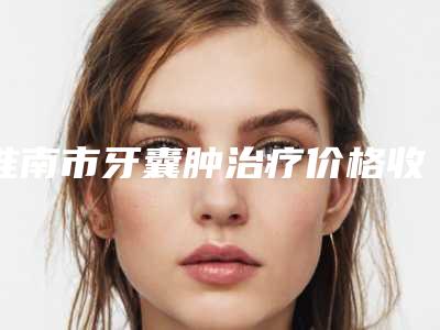 淮南市牙囊肿治疗价格收费表全新一期出炉-淮南市牙囊肿治疗价格