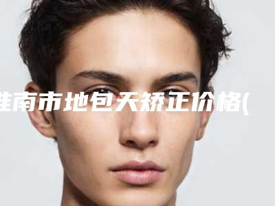 淮南市地包天矫正价格(价目)表均价-淮南市地包天矫正费是多少钱