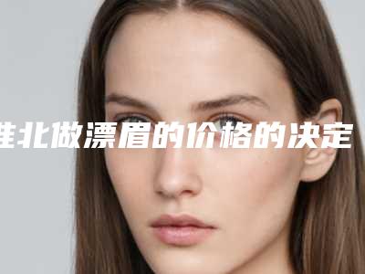 淮北做漂眉的价格的决定因素「淮北做漂眉手术要花多少钱算合理」