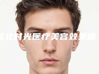 淮北时光医疗美容效果哪个最好-推荐董秀春医生,谢远亮医生
