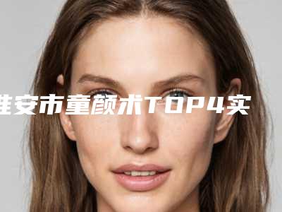 淮安市童颜术TOP4实力公开-排名靠前淮安市整形医院