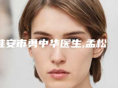 淮安市勇中华医生,孟松医生那个好-孟松医师等实力入围