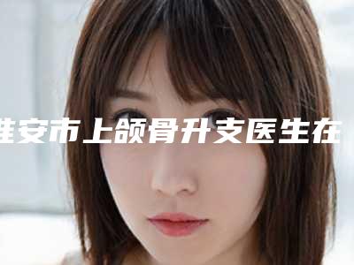 淮安市上颌骨升支医生在榜清单十强集结-淮安市谷红卫整形医生