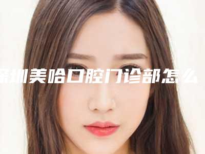 深圳美哈口腔门诊部怎么样？有种植牙、牙齿矫正等项目及价格一览！