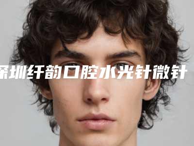 深圳纤韵口腔水光针微针护肤怎么做安全
