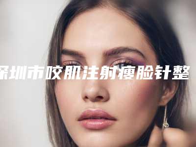 深圳市咬肌注射瘦脸针整形美容医院(深圳市咬肌注射瘦脸针医院在榜清单top10强权威名单表)