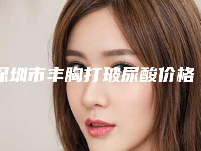 深圳市丰胸打玻尿酸价格(费用)清单2025在线参考-近8个月均价为32658元