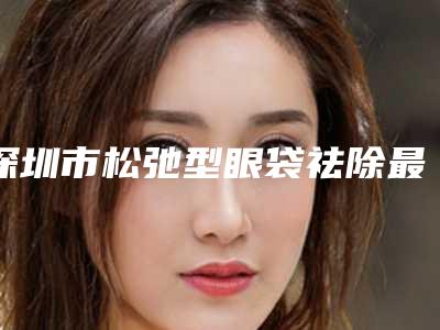 深圳市松弛型眼袋祛除最好的医生是谁-深圳市彭靓整形医生