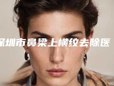 深圳市鼻梁上横纹去除医院排名榜前十名实力大比拼(深圳春天海岸医疗美容门诊部这十家实力不俗)