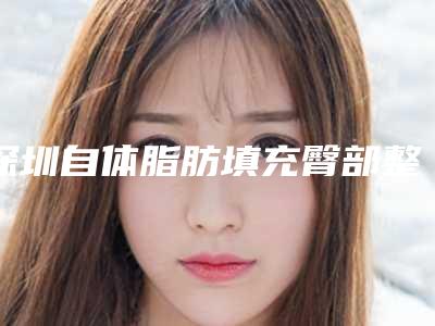 深圳自体脂肪填充臀部整形医院新排名前五榜单更新！