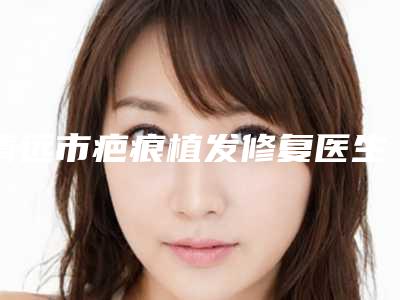 清远市疤痕植发修复医生排名榜前十佳排行榜详解-钟国忠医生权威汇总