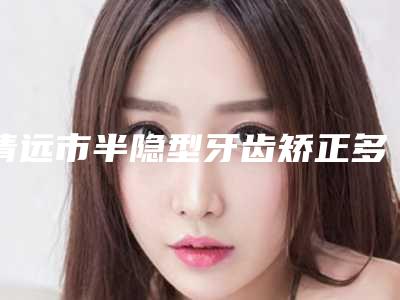 清远市半隐型牙齿矫正多少钱-清远市半隐型牙齿矫正医院在榜名单前十佳任挑选