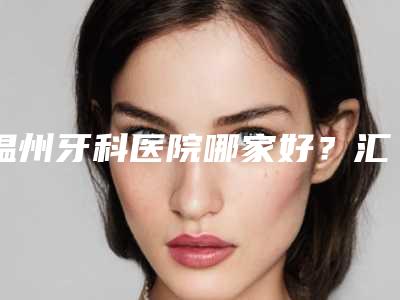 温州牙科医院哪家好?汇总温医附一、市中心等5家公立口腔,收费参考!