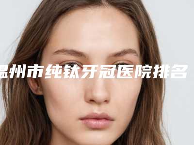 温州市纯钛牙冠医院排名前十实力选出（温州市纯钛牙冠口腔医院样样yyds）