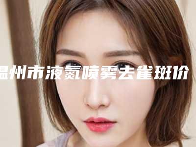 温州市液氮喷雾去雀斑价格表爆光一览-温州市液氮喷雾去雀斑价格行情