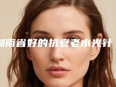 湖南省好的抗衰老水光针的医院(郴州魅丽嘉医疗美容诊所口碑出炉了)