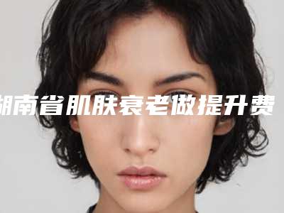 湖南省肌肤衰老做提升费用标准展示(2025年5月均价为:24742元)