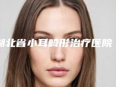 湖北省小耳畸形治疗医院排行前十佳详情一览（湖北省小耳畸形治疗整形医院）