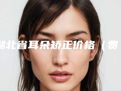 湖北省耳朵矫正价格（费用）免费一览-均价耳朵矫正28183元