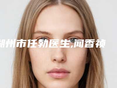 湖州市任勃医生,闻香祯医生技术实力、口碑评价、价格表PK