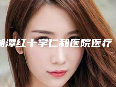 湘潭红十字仁和医院医疗美容整形科,湖南省湘潭春天医美你更喜欢哪家呢