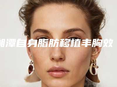 湘潭自身脂肪移植丰胸效果很自然吗