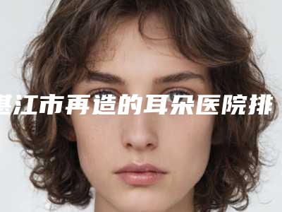 湛江市再造的耳朵医院排行榜前十强可圈可点-湛江博康医疗整形美容机构个个实力派