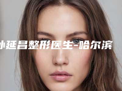 孙延昌整形医生-哈尔滨医科大学附属医院整形科孙延昌医师全新名单一览,详细解析